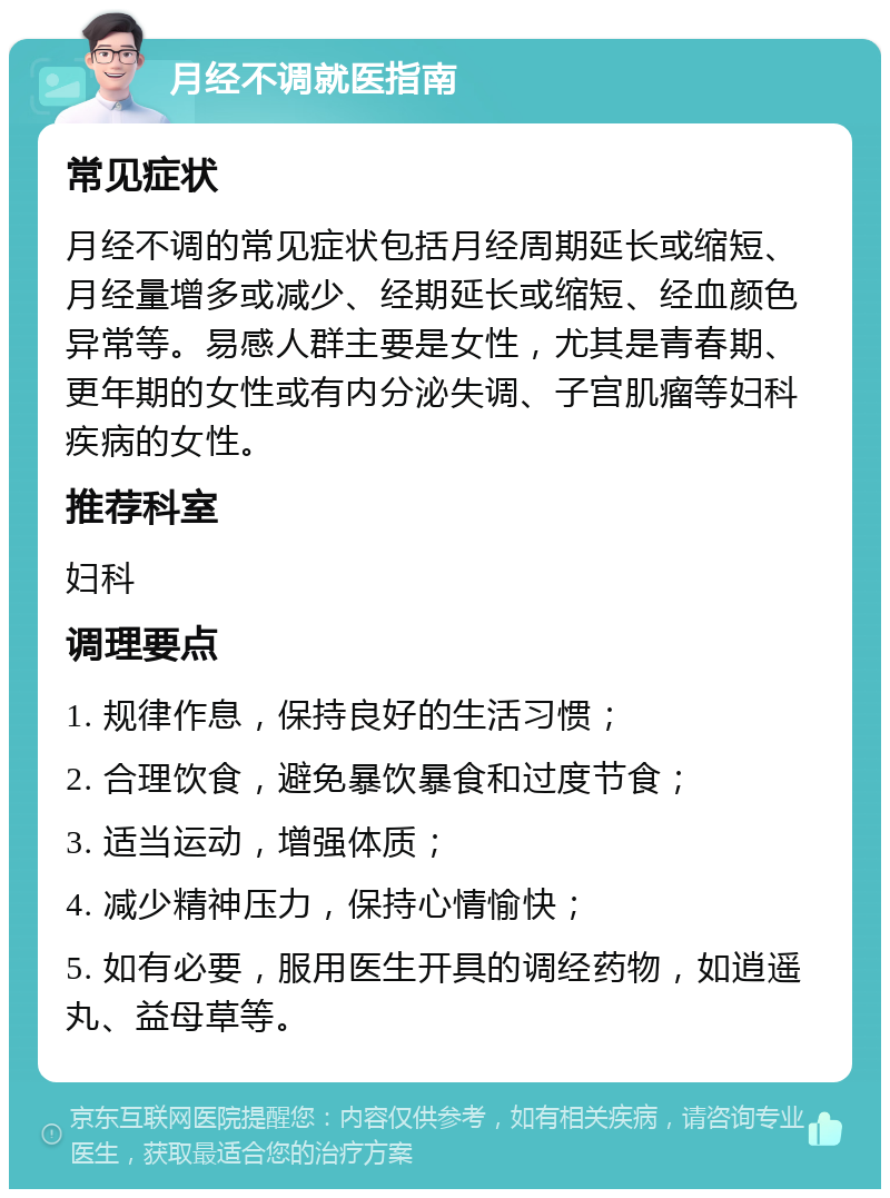 月经不调就医指南 常见症状 月经不调的常见症状包括月经周期延长或缩短、月经量增多或减少、经期延长或缩短、经血颜色异常等。易感人群主要是女性，尤其是青春期、更年期的女性或有内分泌失调、子宫肌瘤等妇科疾病的女性。 推荐科室 妇科 调理要点 1. 规律作息，保持良好的生活习惯； 2. 合理饮食，避免暴饮暴食和过度节食； 3. 适当运动，增强体质； 4. 减少精神压力，保持心情愉快； 5. 如有必要，服用医生开具的调经药物，如逍遥丸、益母草等。