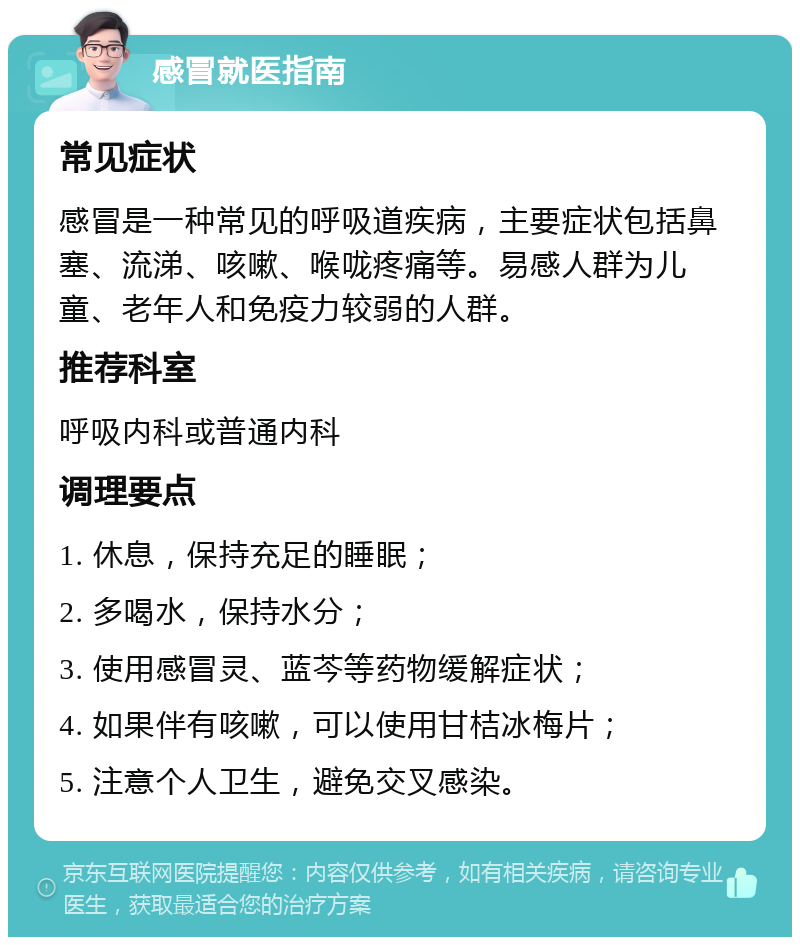 感冒就医指南 常见症状 感冒是一种常见的呼吸道疾病，主要症状包括鼻塞、流涕、咳嗽、喉咙疼痛等。易感人群为儿童、老年人和免疫力较弱的人群。 推荐科室 呼吸内科或普通内科 调理要点 1. 休息，保持充足的睡眠； 2. 多喝水，保持水分； 3. 使用感冒灵、蓝芩等药物缓解症状； 4. 如果伴有咳嗽，可以使用甘桔冰梅片； 5. 注意个人卫生，避免交叉感染。