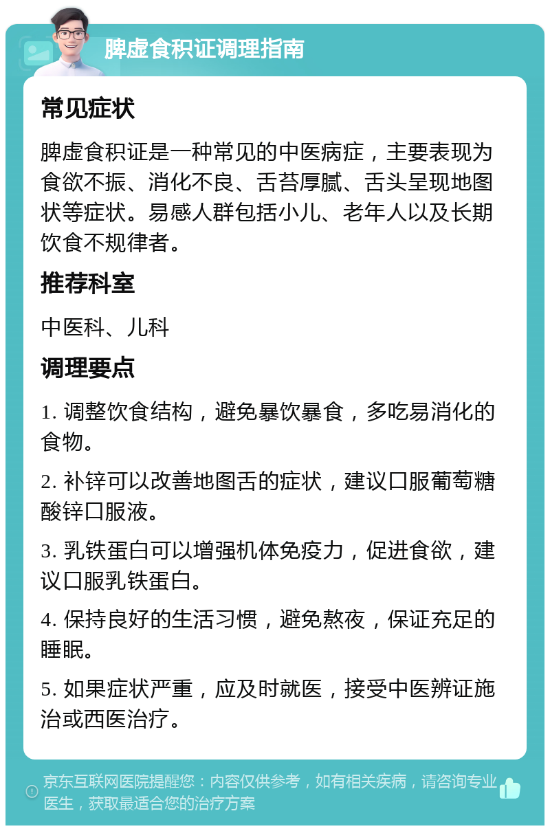 脾虚食积证调理指南 常见症状 脾虚食积证是一种常见的中医病症，主要表现为食欲不振、消化不良、舌苔厚腻、舌头呈现地图状等症状。易感人群包括小儿、老年人以及长期饮食不规律者。 推荐科室 中医科、儿科 调理要点 1. 调整饮食结构，避免暴饮暴食，多吃易消化的食物。 2. 补锌可以改善地图舌的症状，建议口服葡萄糖酸锌口服液。 3. 乳铁蛋白可以增强机体免疫力，促进食欲，建议口服乳铁蛋白。 4. 保持良好的生活习惯，避免熬夜，保证充足的睡眠。 5. 如果症状严重，应及时就医，接受中医辨证施治或西医治疗。