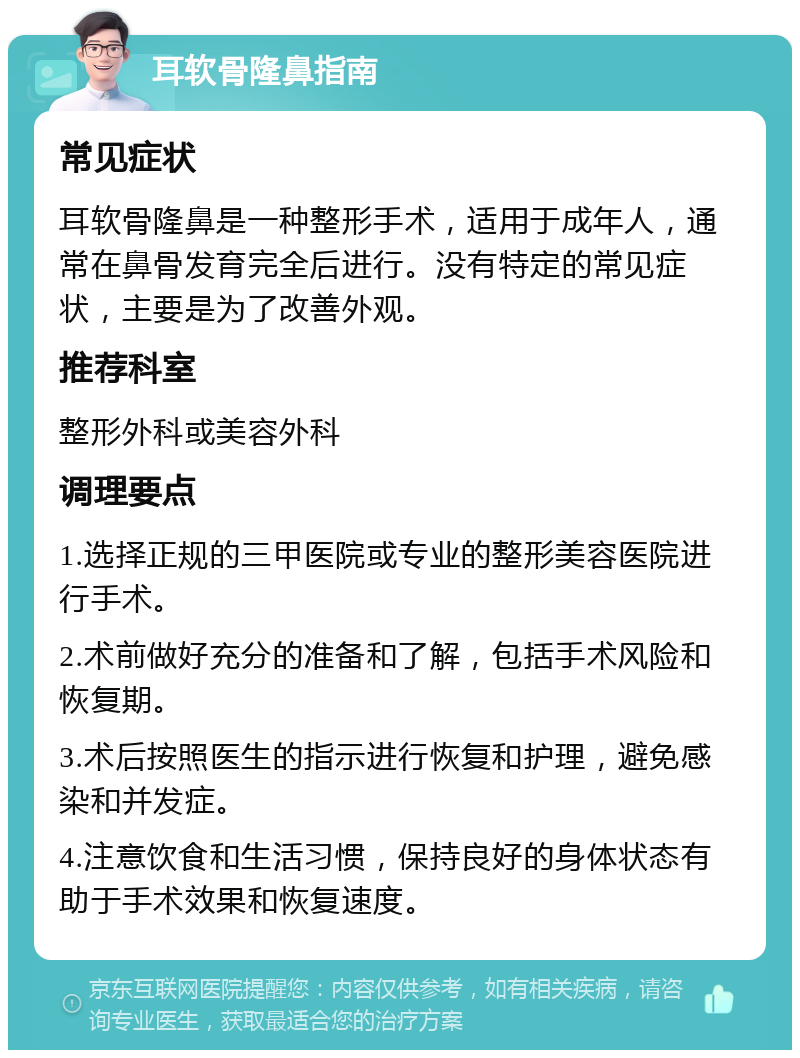 耳软骨隆鼻指南 常见症状 耳软骨隆鼻是一种整形手术，适用于成年人，通常在鼻骨发育完全后进行。没有特定的常见症状，主要是为了改善外观。 推荐科室 整形外科或美容外科 调理要点 1.选择正规的三甲医院或专业的整形美容医院进行手术。 2.术前做好充分的准备和了解，包括手术风险和恢复期。 3.术后按照医生的指示进行恢复和护理，避免感染和并发症。 4.注意饮食和生活习惯，保持良好的身体状态有助于手术效果和恢复速度。