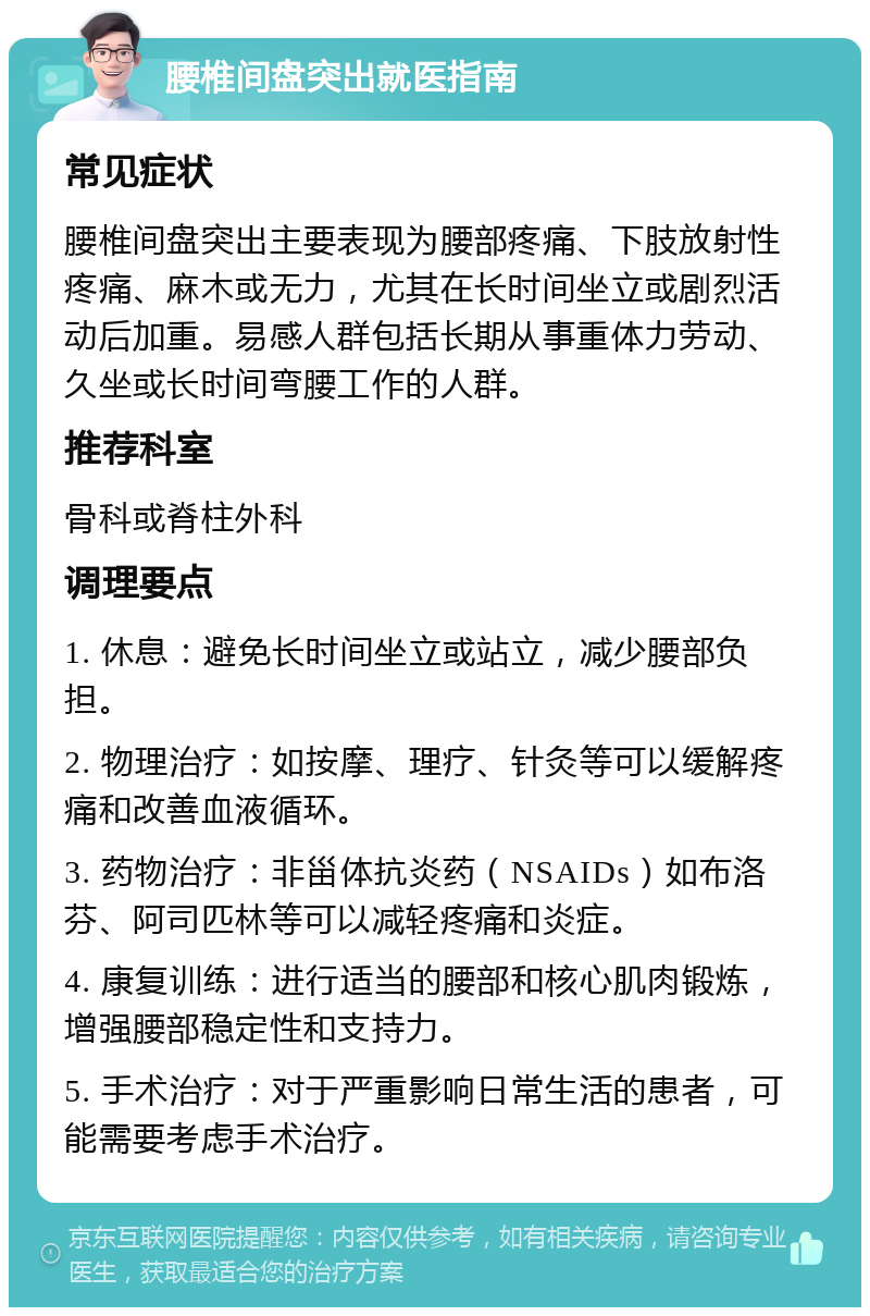 腰椎间盘突出就医指南 常见症状 腰椎间盘突出主要表现为腰部疼痛、下肢放射性疼痛、麻木或无力，尤其在长时间坐立或剧烈活动后加重。易感人群包括长期从事重体力劳动、久坐或长时间弯腰工作的人群。 推荐科室 骨科或脊柱外科 调理要点 1. 休息：避免长时间坐立或站立，减少腰部负担。 2. 物理治疗：如按摩、理疗、针灸等可以缓解疼痛和改善血液循环。 3. 药物治疗：非甾体抗炎药（NSAIDs）如布洛芬、阿司匹林等可以减轻疼痛和炎症。 4. 康复训练：进行适当的腰部和核心肌肉锻炼，增强腰部稳定性和支持力。 5. 手术治疗：对于严重影响日常生活的患者，可能需要考虑手术治疗。