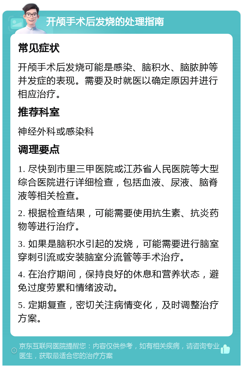 开颅手术后发烧的处理指南 常见症状 开颅手术后发烧可能是感染、脑积水、脑脓肿等并发症的表现。需要及时就医以确定原因并进行相应治疗。 推荐科室 神经外科或感染科 调理要点 1. 尽快到市里三甲医院或江苏省人民医院等大型综合医院进行详细检查，包括血液、尿液、脑脊液等相关检查。 2. 根据检查结果，可能需要使用抗生素、抗炎药物等进行治疗。 3. 如果是脑积水引起的发烧，可能需要进行脑室穿刺引流或安装脑室分流管等手术治疗。 4. 在治疗期间，保持良好的休息和营养状态，避免过度劳累和情绪波动。 5. 定期复查，密切关注病情变化，及时调整治疗方案。