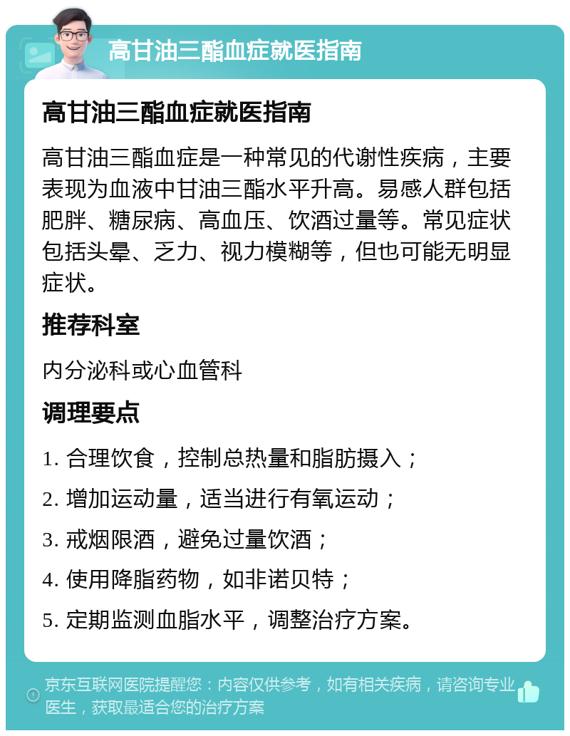 高甘油三酯血症就医指南 高甘油三酯血症就医指南 高甘油三酯血症是一种常见的代谢性疾病，主要表现为血液中甘油三酯水平升高。易感人群包括肥胖、糖尿病、高血压、饮酒过量等。常见症状包括头晕、乏力、视力模糊等，但也可能无明显症状。 推荐科室 内分泌科或心血管科 调理要点 1. 合理饮食，控制总热量和脂肪摄入； 2. 增加运动量，适当进行有氧运动； 3. 戒烟限酒，避免过量饮酒； 4. 使用降脂药物，如非诺贝特； 5. 定期监测血脂水平，调整治疗方案。