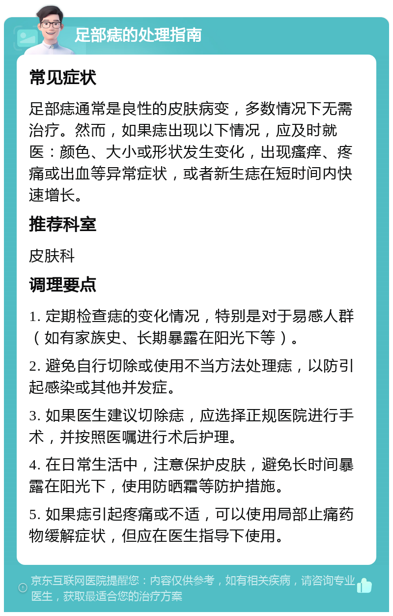 足部痣的处理指南 常见症状 足部痣通常是良性的皮肤病变，多数情况下无需治疗。然而，如果痣出现以下情况，应及时就医：颜色、大小或形状发生变化，出现瘙痒、疼痛或出血等异常症状，或者新生痣在短时间内快速增长。 推荐科室 皮肤科 调理要点 1. 定期检查痣的变化情况，特别是对于易感人群（如有家族史、长期暴露在阳光下等）。 2. 避免自行切除或使用不当方法处理痣，以防引起感染或其他并发症。 3. 如果医生建议切除痣，应选择正规医院进行手术，并按照医嘱进行术后护理。 4. 在日常生活中，注意保护皮肤，避免长时间暴露在阳光下，使用防晒霜等防护措施。 5. 如果痣引起疼痛或不适，可以使用局部止痛药物缓解症状，但应在医生指导下使用。