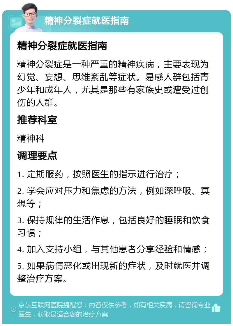 精神分裂症就医指南 精神分裂症就医指南 精神分裂症是一种严重的精神疾病，主要表现为幻觉、妄想、思维紊乱等症状。易感人群包括青少年和成年人，尤其是那些有家族史或遭受过创伤的人群。 推荐科室 精神科 调理要点 1. 定期服药，按照医生的指示进行治疗； 2. 学会应对压力和焦虑的方法，例如深呼吸、冥想等； 3. 保持规律的生活作息，包括良好的睡眠和饮食习惯； 4. 加入支持小组，与其他患者分享经验和情感； 5. 如果病情恶化或出现新的症状，及时就医并调整治疗方案。