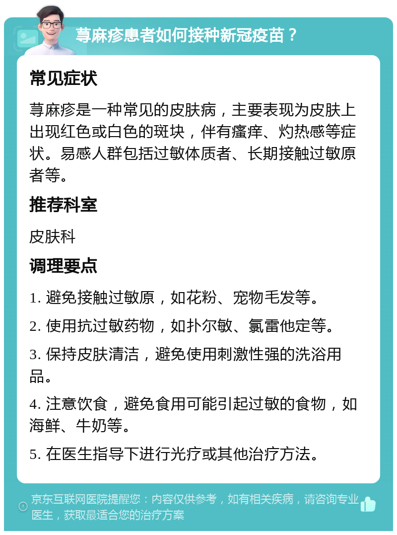 荨麻疹患者如何接种新冠疫苗？ 常见症状 荨麻疹是一种常见的皮肤病，主要表现为皮肤上出现红色或白色的斑块，伴有瘙痒、灼热感等症状。易感人群包括过敏体质者、长期接触过敏原者等。 推荐科室 皮肤科 调理要点 1. 避免接触过敏原，如花粉、宠物毛发等。 2. 使用抗过敏药物，如扑尔敏、氯雷他定等。 3. 保持皮肤清洁，避免使用刺激性强的洗浴用品。 4. 注意饮食，避免食用可能引起过敏的食物，如海鲜、牛奶等。 5. 在医生指导下进行光疗或其他治疗方法。