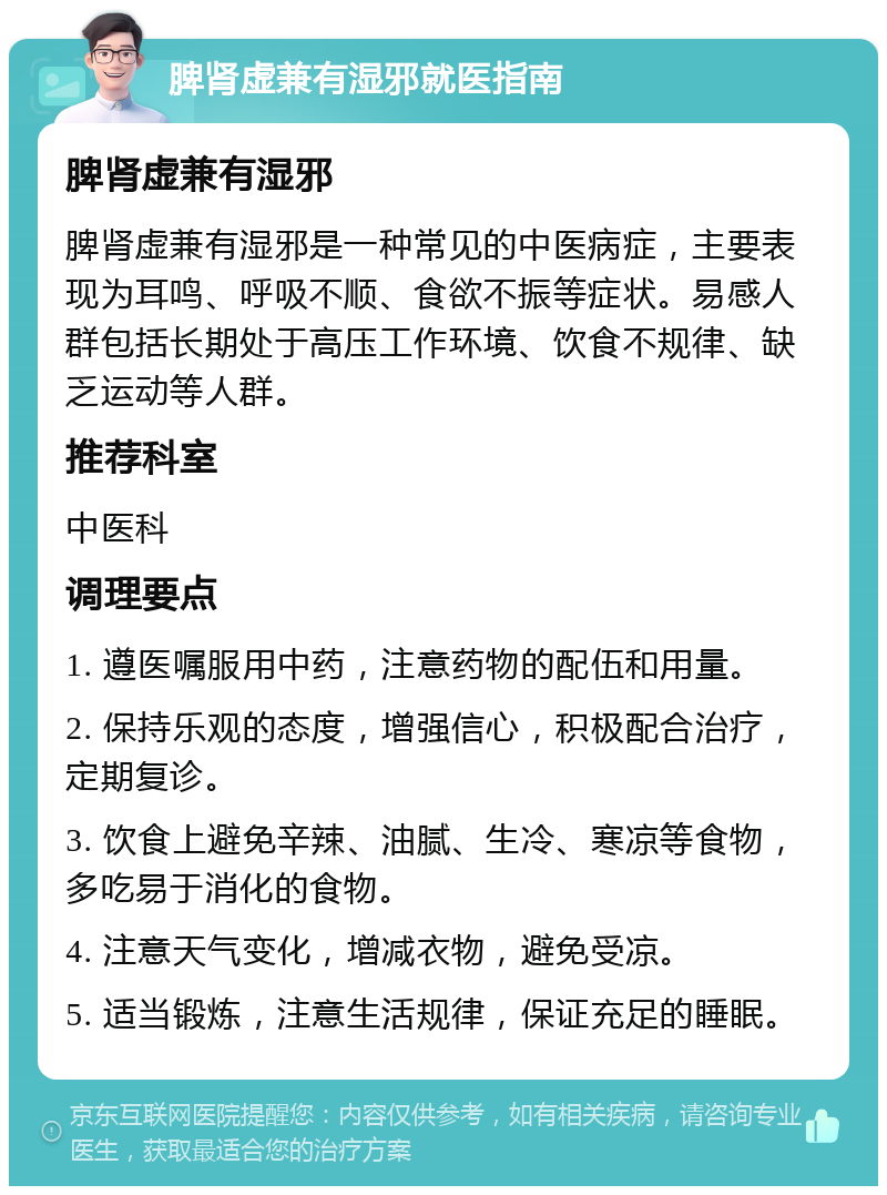 脾肾虚兼有湿邪就医指南 脾肾虚兼有湿邪 脾肾虚兼有湿邪是一种常见的中医病症，主要表现为耳鸣、呼吸不顺、食欲不振等症状。易感人群包括长期处于高压工作环境、饮食不规律、缺乏运动等人群。 推荐科室 中医科 调理要点 1. 遵医嘱服用中药，注意药物的配伍和用量。 2. 保持乐观的态度，增强信心，积极配合治疗，定期复诊。 3. 饮食上避免辛辣、油腻、生冷、寒凉等食物，多吃易于消化的食物。 4. 注意天气变化，增减衣物，避免受凉。 5. 适当锻炼，注意生活规律，保证充足的睡眠。