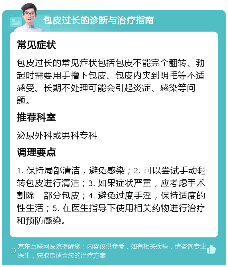 包皮过长的诊断与治疗指南 常见症状 包皮过长的常见症状包括包皮不能完全翻转、勃起时需要用手撸下包皮、包皮内夹到阴毛等不适感受。长期不处理可能会引起炎症、感染等问题。 推荐科室 泌尿外科或男科专科 调理要点 1. 保持局部清洁，避免感染；2. 可以尝试手动翻转包皮进行清洁；3. 如果症状严重，应考虑手术割除一部分包皮；4. 避免过度手淫，保持适度的性生活；5. 在医生指导下使用相关药物进行治疗和预防感染。