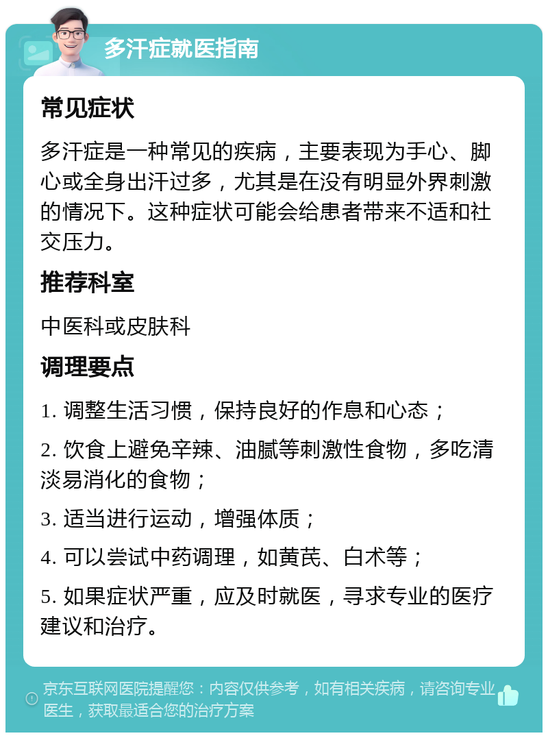 多汗症就医指南 常见症状 多汗症是一种常见的疾病，主要表现为手心、脚心或全身出汗过多，尤其是在没有明显外界刺激的情况下。这种症状可能会给患者带来不适和社交压力。 推荐科室 中医科或皮肤科 调理要点 1. 调整生活习惯，保持良好的作息和心态； 2. 饮食上避免辛辣、油腻等刺激性食物，多吃清淡易消化的食物； 3. 适当进行运动，增强体质； 4. 可以尝试中药调理，如黄芪、白术等； 5. 如果症状严重，应及时就医，寻求专业的医疗建议和治疗。