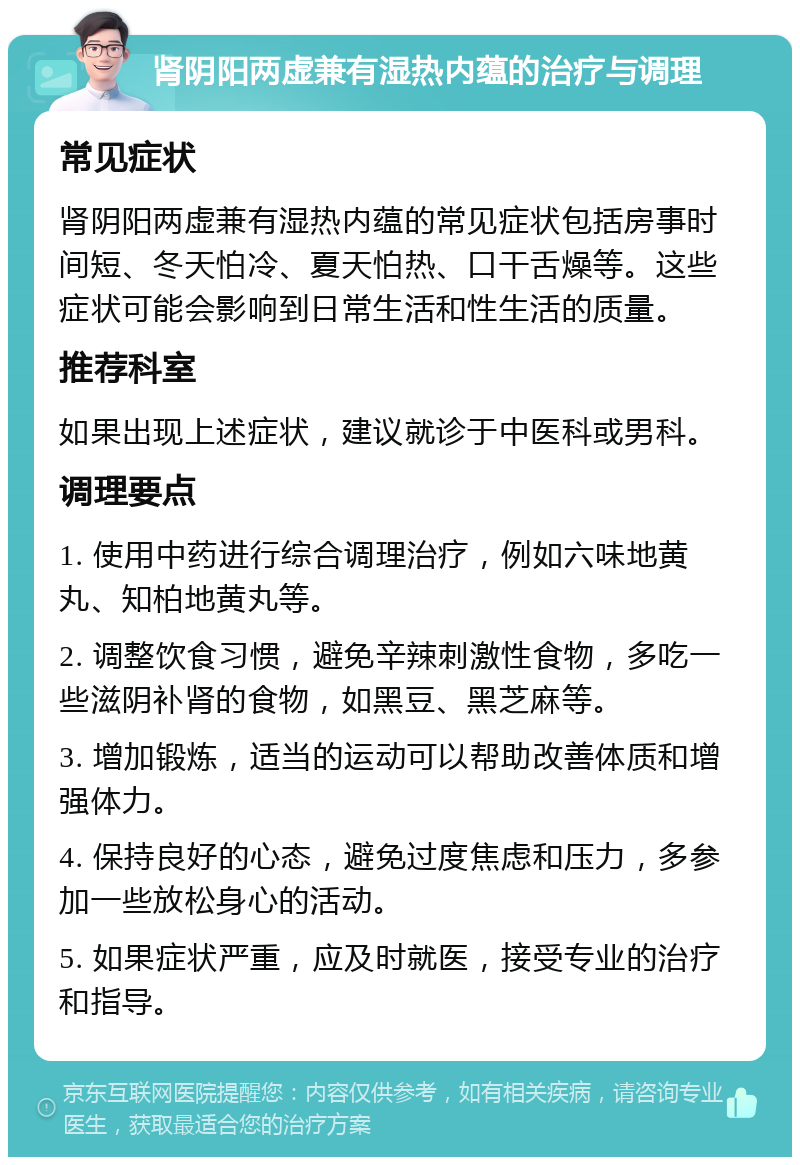 肾阴阳两虚兼有湿热内蕴的治疗与调理 常见症状 肾阴阳两虚兼有湿热内蕴的常见症状包括房事时间短、冬天怕冷、夏天怕热、口干舌燥等。这些症状可能会影响到日常生活和性生活的质量。 推荐科室 如果出现上述症状，建议就诊于中医科或男科。 调理要点 1. 使用中药进行综合调理治疗，例如六味地黄丸、知柏地黄丸等。 2. 调整饮食习惯，避免辛辣刺激性食物，多吃一些滋阴补肾的食物，如黑豆、黑芝麻等。 3. 增加锻炼，适当的运动可以帮助改善体质和增强体力。 4. 保持良好的心态，避免过度焦虑和压力，多参加一些放松身心的活动。 5. 如果症状严重，应及时就医，接受专业的治疗和指导。