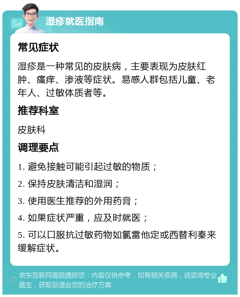 湿疹就医指南 常见症状 湿疹是一种常见的皮肤病，主要表现为皮肤红肿、瘙痒、渗液等症状。易感人群包括儿童、老年人、过敏体质者等。 推荐科室 皮肤科 调理要点 1. 避免接触可能引起过敏的物质； 2. 保持皮肤清洁和湿润； 3. 使用医生推荐的外用药膏； 4. 如果症状严重，应及时就医； 5. 可以口服抗过敏药物如氯雷他定或西替利秦来缓解症状。