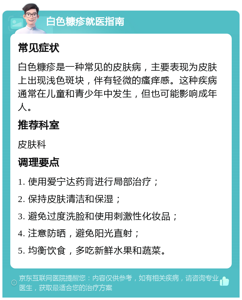 白色糠疹就医指南 常见症状 白色糠疹是一种常见的皮肤病，主要表现为皮肤上出现浅色斑块，伴有轻微的瘙痒感。这种疾病通常在儿童和青少年中发生，但也可能影响成年人。 推荐科室 皮肤科 调理要点 1. 使用爱宁达药膏进行局部治疗； 2. 保持皮肤清洁和保湿； 3. 避免过度洗脸和使用刺激性化妆品； 4. 注意防晒，避免阳光直射； 5. 均衡饮食，多吃新鲜水果和蔬菜。