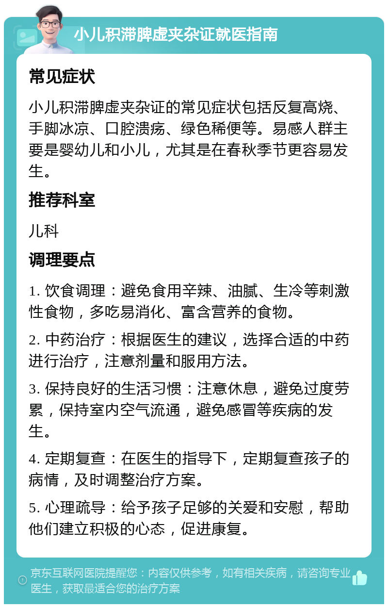 小儿积滞脾虚夹杂证就医指南 常见症状 小儿积滞脾虚夹杂证的常见症状包括反复高烧、手脚冰凉、口腔溃疡、绿色稀便等。易感人群主要是婴幼儿和小儿，尤其是在春秋季节更容易发生。 推荐科室 儿科 调理要点 1. 饮食调理：避免食用辛辣、油腻、生冷等刺激性食物，多吃易消化、富含营养的食物。 2. 中药治疗：根据医生的建议，选择合适的中药进行治疗，注意剂量和服用方法。 3. 保持良好的生活习惯：注意休息，避免过度劳累，保持室内空气流通，避免感冒等疾病的发生。 4. 定期复查：在医生的指导下，定期复查孩子的病情，及时调整治疗方案。 5. 心理疏导：给予孩子足够的关爱和安慰，帮助他们建立积极的心态，促进康复。