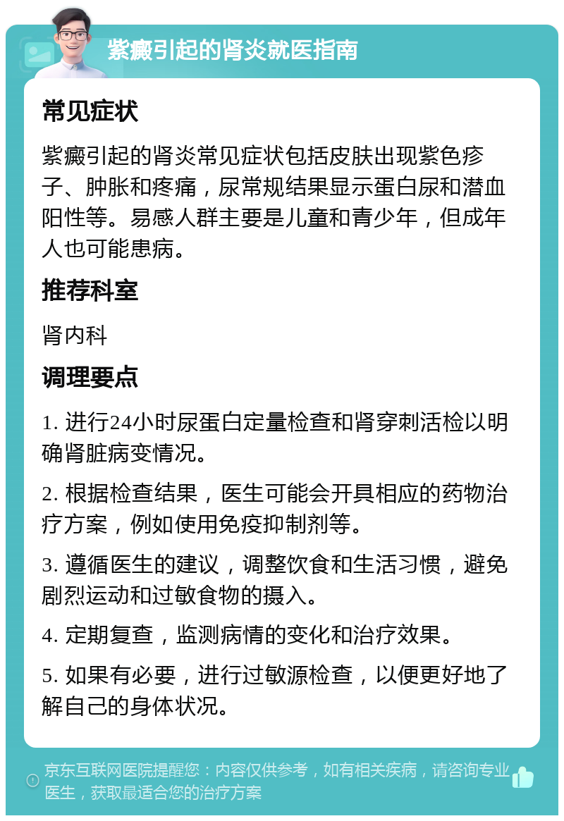 紫癜引起的肾炎就医指南 常见症状 紫癜引起的肾炎常见症状包括皮肤出现紫色疹子、肿胀和疼痛，尿常规结果显示蛋白尿和潜血阳性等。易感人群主要是儿童和青少年，但成年人也可能患病。 推荐科室 肾内科 调理要点 1. 进行24小时尿蛋白定量检查和肾穿刺活检以明确肾脏病变情况。 2. 根据检查结果，医生可能会开具相应的药物治疗方案，例如使用免疫抑制剂等。 3. 遵循医生的建议，调整饮食和生活习惯，避免剧烈运动和过敏食物的摄入。 4. 定期复查，监测病情的变化和治疗效果。 5. 如果有必要，进行过敏源检查，以便更好地了解自己的身体状况。