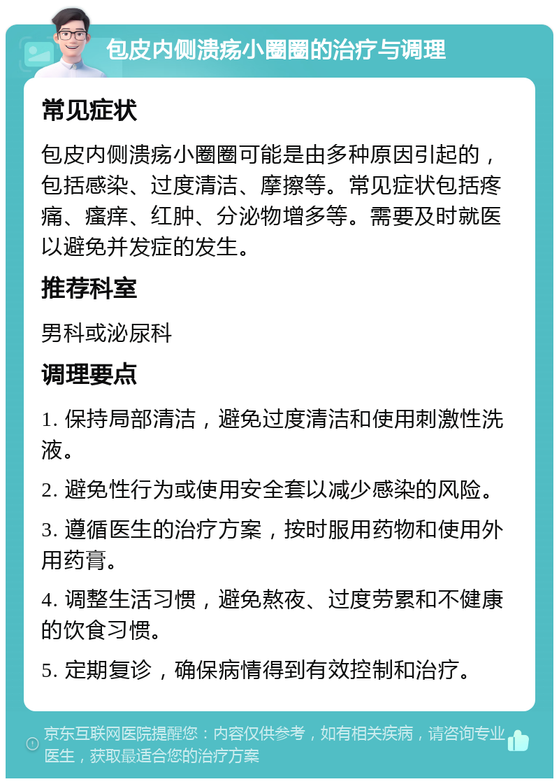 包皮内侧溃疡小圈圈的治疗与调理 常见症状 包皮内侧溃疡小圈圈可能是由多种原因引起的，包括感染、过度清洁、摩擦等。常见症状包括疼痛、瘙痒、红肿、分泌物增多等。需要及时就医以避免并发症的发生。 推荐科室 男科或泌尿科 调理要点 1. 保持局部清洁，避免过度清洁和使用刺激性洗液。 2. 避免性行为或使用安全套以减少感染的风险。 3. 遵循医生的治疗方案，按时服用药物和使用外用药膏。 4. 调整生活习惯，避免熬夜、过度劳累和不健康的饮食习惯。 5. 定期复诊，确保病情得到有效控制和治疗。