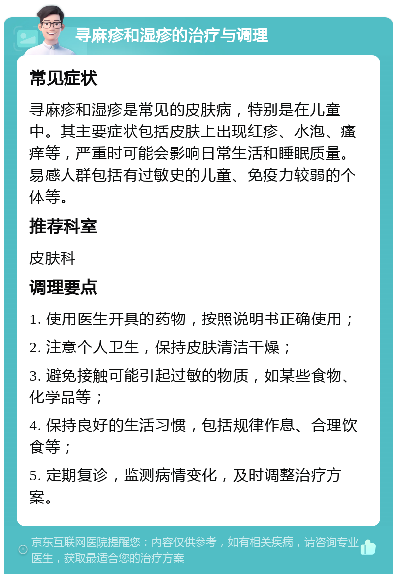 寻麻疹和湿疹的治疗与调理 常见症状 寻麻疹和湿疹是常见的皮肤病，特别是在儿童中。其主要症状包括皮肤上出现红疹、水泡、瘙痒等，严重时可能会影响日常生活和睡眠质量。易感人群包括有过敏史的儿童、免疫力较弱的个体等。 推荐科室 皮肤科 调理要点 1. 使用医生开具的药物，按照说明书正确使用； 2. 注意个人卫生，保持皮肤清洁干燥； 3. 避免接触可能引起过敏的物质，如某些食物、化学品等； 4. 保持良好的生活习惯，包括规律作息、合理饮食等； 5. 定期复诊，监测病情变化，及时调整治疗方案。