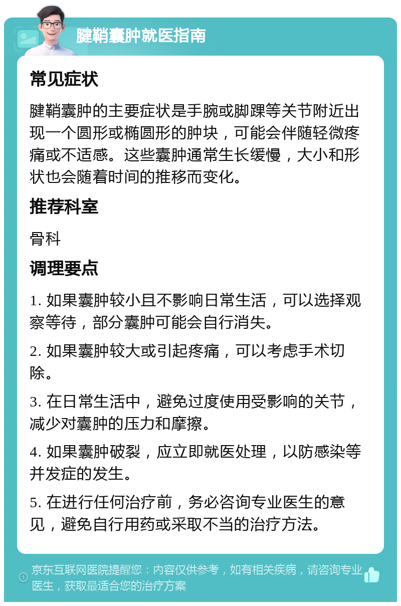 腱鞘囊肿就医指南 常见症状 腱鞘囊肿的主要症状是手腕或脚踝等关节附近出现一个圆形或椭圆形的肿块，可能会伴随轻微疼痛或不适感。这些囊肿通常生长缓慢，大小和形状也会随着时间的推移而变化。 推荐科室 骨科 调理要点 1. 如果囊肿较小且不影响日常生活，可以选择观察等待，部分囊肿可能会自行消失。 2. 如果囊肿较大或引起疼痛，可以考虑手术切除。 3. 在日常生活中，避免过度使用受影响的关节，减少对囊肿的压力和摩擦。 4. 如果囊肿破裂，应立即就医处理，以防感染等并发症的发生。 5. 在进行任何治疗前，务必咨询专业医生的意见，避免自行用药或采取不当的治疗方法。