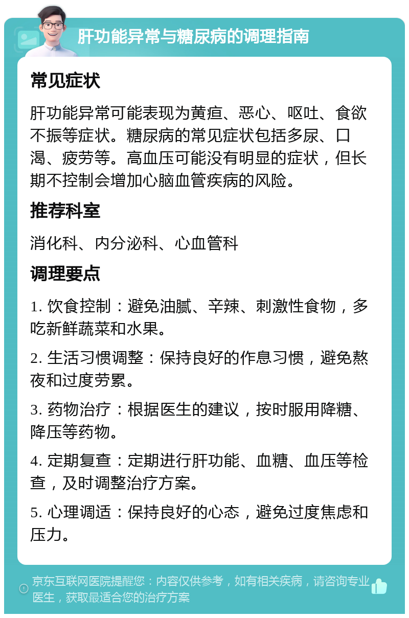 肝功能异常与糖尿病的调理指南 常见症状 肝功能异常可能表现为黄疸、恶心、呕吐、食欲不振等症状。糖尿病的常见症状包括多尿、口渴、疲劳等。高血压可能没有明显的症状，但长期不控制会增加心脑血管疾病的风险。 推荐科室 消化科、内分泌科、心血管科 调理要点 1. 饮食控制：避免油腻、辛辣、刺激性食物，多吃新鲜蔬菜和水果。 2. 生活习惯调整：保持良好的作息习惯，避免熬夜和过度劳累。 3. 药物治疗：根据医生的建议，按时服用降糖、降压等药物。 4. 定期复查：定期进行肝功能、血糖、血压等检查，及时调整治疗方案。 5. 心理调适：保持良好的心态，避免过度焦虑和压力。