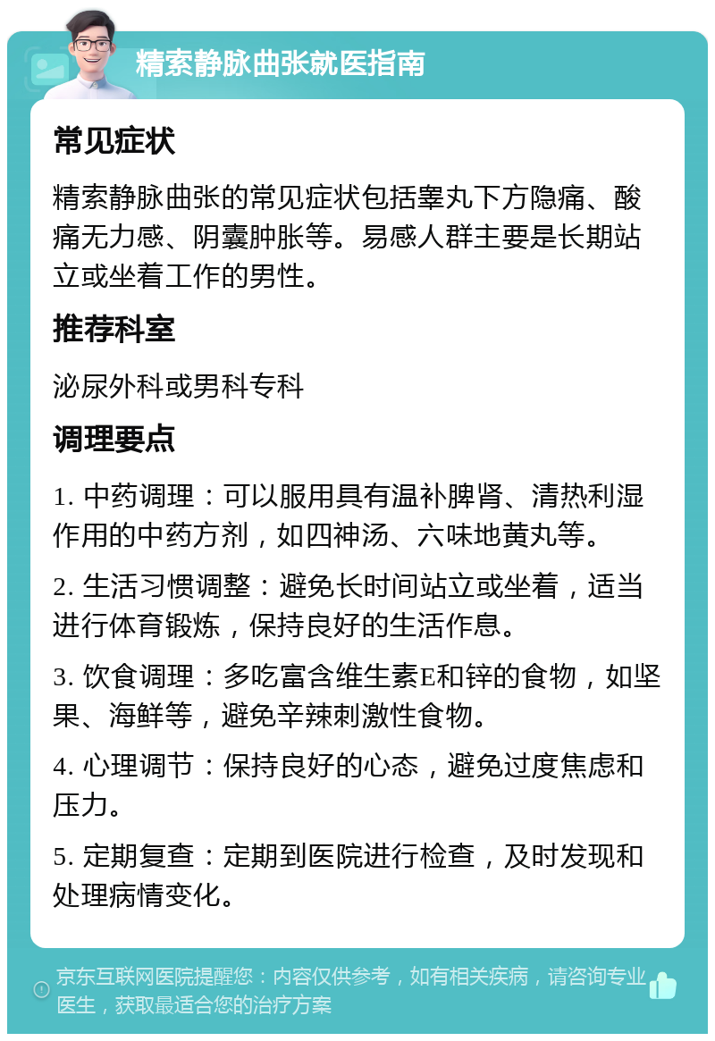 精索静脉曲张就医指南 常见症状 精索静脉曲张的常见症状包括睾丸下方隐痛、酸痛无力感、阴囊肿胀等。易感人群主要是长期站立或坐着工作的男性。 推荐科室 泌尿外科或男科专科 调理要点 1. 中药调理：可以服用具有温补脾肾、清热利湿作用的中药方剂，如四神汤、六味地黄丸等。 2. 生活习惯调整：避免长时间站立或坐着，适当进行体育锻炼，保持良好的生活作息。 3. 饮食调理：多吃富含维生素E和锌的食物，如坚果、海鲜等，避免辛辣刺激性食物。 4. 心理调节：保持良好的心态，避免过度焦虑和压力。 5. 定期复查：定期到医院进行检查，及时发现和处理病情变化。