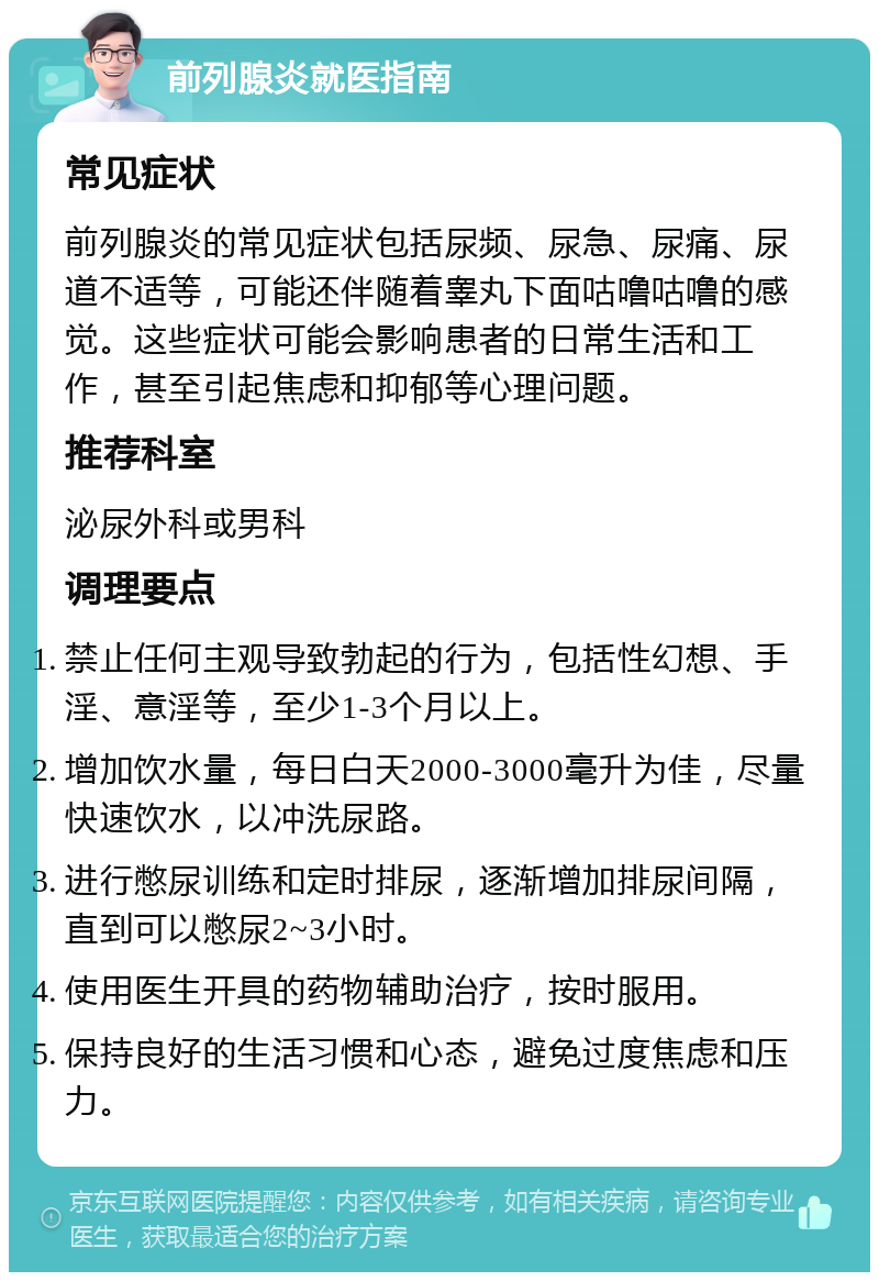 前列腺炎就医指南 常见症状 前列腺炎的常见症状包括尿频、尿急、尿痛、尿道不适等，可能还伴随着睾丸下面咕噜咕噜的感觉。这些症状可能会影响患者的日常生活和工作，甚至引起焦虑和抑郁等心理问题。 推荐科室 泌尿外科或男科 调理要点 禁止任何主观导致勃起的行为，包括性幻想、手淫、意淫等，至少1-3个月以上。 增加饮水量，每日白天2000-3000毫升为佳，尽量快速饮水，以冲洗尿路。 进行憋尿训练和定时排尿，逐渐增加排尿间隔，直到可以憋尿2~3小时。 使用医生开具的药物辅助治疗，按时服用。 保持良好的生活习惯和心态，避免过度焦虑和压力。