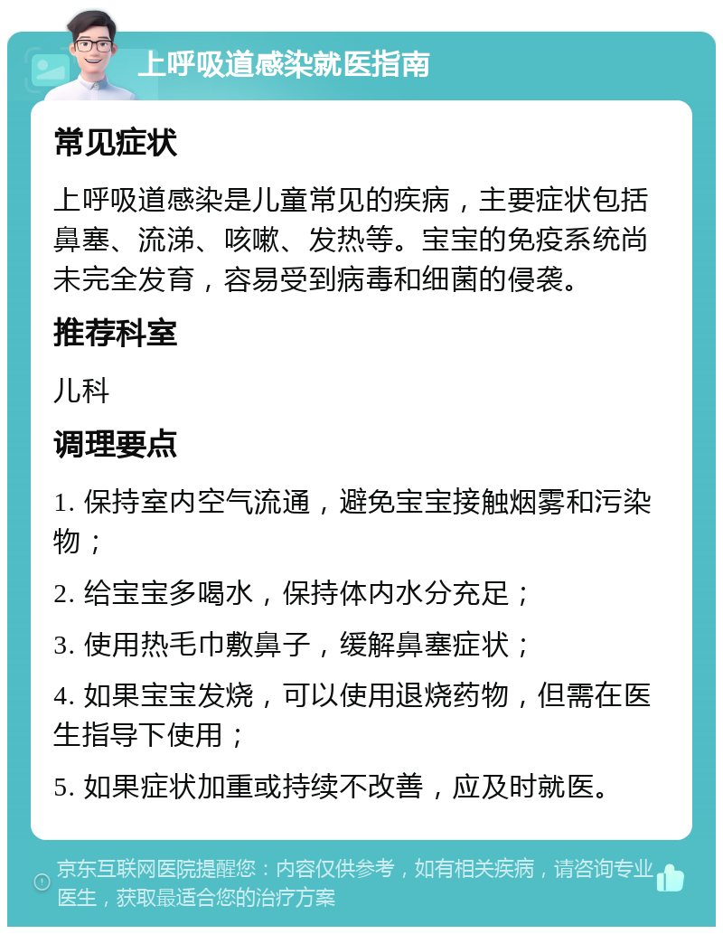 上呼吸道感染就医指南 常见症状 上呼吸道感染是儿童常见的疾病，主要症状包括鼻塞、流涕、咳嗽、发热等。宝宝的免疫系统尚未完全发育，容易受到病毒和细菌的侵袭。 推荐科室 儿科 调理要点 1. 保持室内空气流通，避免宝宝接触烟雾和污染物； 2. 给宝宝多喝水，保持体内水分充足； 3. 使用热毛巾敷鼻子，缓解鼻塞症状； 4. 如果宝宝发烧，可以使用退烧药物，但需在医生指导下使用； 5. 如果症状加重或持续不改善，应及时就医。