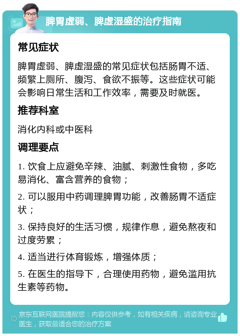 脾胃虚弱、脾虚湿盛的治疗指南 常见症状 脾胃虚弱、脾虚湿盛的常见症状包括肠胃不适、频繁上厕所、腹泻、食欲不振等。这些症状可能会影响日常生活和工作效率，需要及时就医。 推荐科室 消化内科或中医科 调理要点 1. 饮食上应避免辛辣、油腻、刺激性食物，多吃易消化、富含营养的食物； 2. 可以服用中药调理脾胃功能，改善肠胃不适症状； 3. 保持良好的生活习惯，规律作息，避免熬夜和过度劳累； 4. 适当进行体育锻炼，增强体质； 5. 在医生的指导下，合理使用药物，避免滥用抗生素等药物。