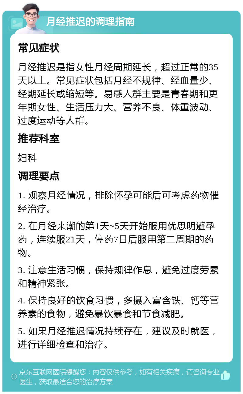 月经推迟的调理指南 常见症状 月经推迟是指女性月经周期延长，超过正常的35天以上。常见症状包括月经不规律、经血量少、经期延长或缩短等。易感人群主要是青春期和更年期女性、生活压力大、营养不良、体重波动、过度运动等人群。 推荐科室 妇科 调理要点 1. 观察月经情况，排除怀孕可能后可考虑药物催经治疗。 2. 在月经来潮的第1天~5天开始服用优思明避孕药，连续服21天，停药7日后服用第二周期的药物。 3. 注意生活习惯，保持规律作息，避免过度劳累和精神紧张。 4. 保持良好的饮食习惯，多摄入富含铁、钙等营养素的食物，避免暴饮暴食和节食减肥。 5. 如果月经推迟情况持续存在，建议及时就医，进行详细检查和治疗。