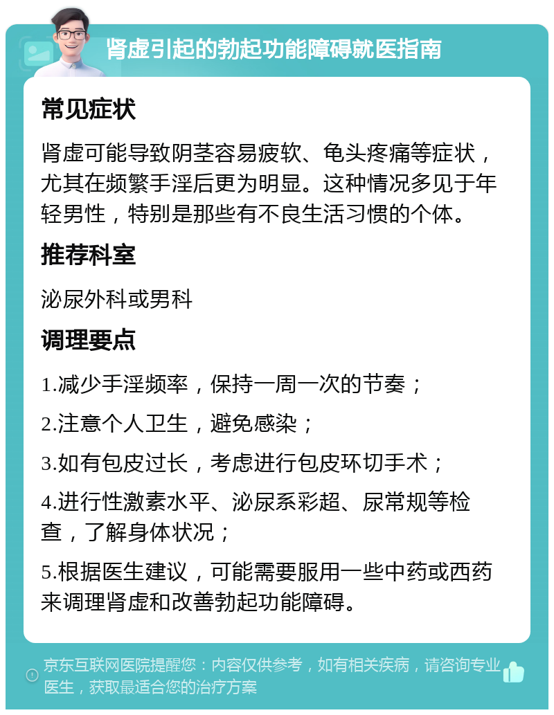 肾虚引起的勃起功能障碍就医指南 常见症状 肾虚可能导致阴茎容易疲软、龟头疼痛等症状，尤其在频繁手淫后更为明显。这种情况多见于年轻男性，特别是那些有不良生活习惯的个体。 推荐科室 泌尿外科或男科 调理要点 1.减少手淫频率，保持一周一次的节奏； 2.注意个人卫生，避免感染； 3.如有包皮过长，考虑进行包皮环切手术； 4.进行性激素水平、泌尿系彩超、尿常规等检查，了解身体状况； 5.根据医生建议，可能需要服用一些中药或西药来调理肾虚和改善勃起功能障碍。