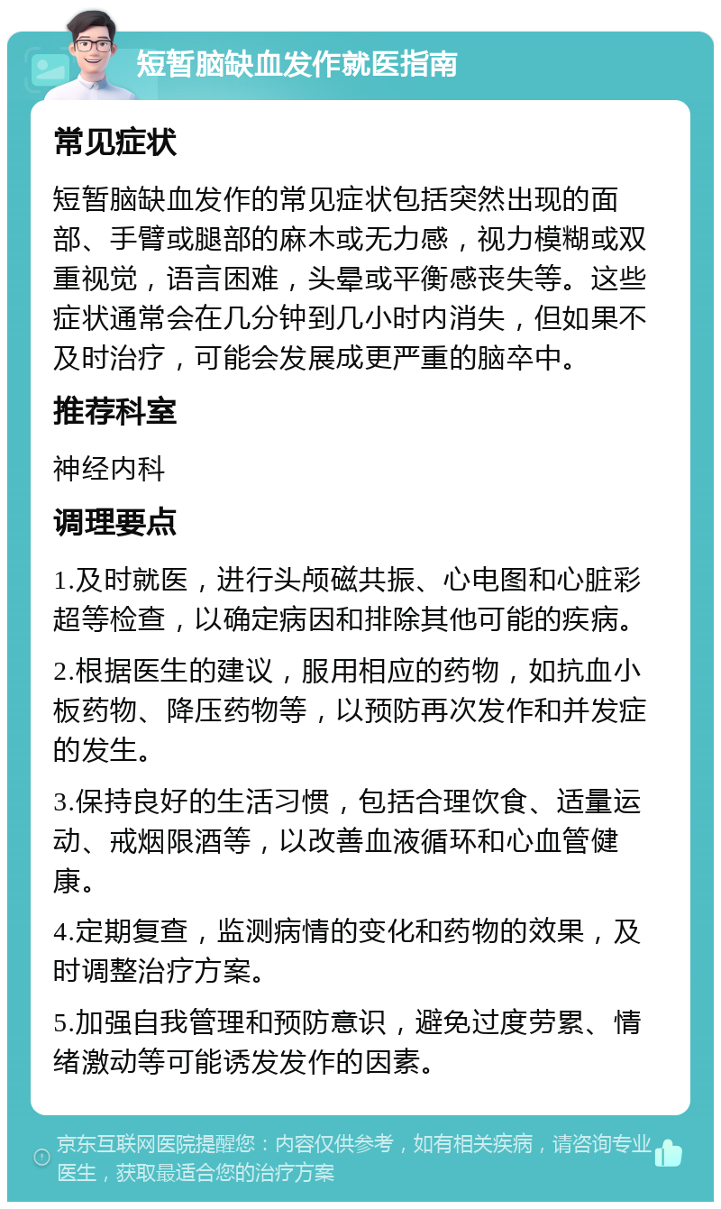 短暂脑缺血发作就医指南 常见症状 短暂脑缺血发作的常见症状包括突然出现的面部、手臂或腿部的麻木或无力感，视力模糊或双重视觉，语言困难，头晕或平衡感丧失等。这些症状通常会在几分钟到几小时内消失，但如果不及时治疗，可能会发展成更严重的脑卒中。 推荐科室 神经内科 调理要点 1.及时就医，进行头颅磁共振、心电图和心脏彩超等检查，以确定病因和排除其他可能的疾病。 2.根据医生的建议，服用相应的药物，如抗血小板药物、降压药物等，以预防再次发作和并发症的发生。 3.保持良好的生活习惯，包括合理饮食、适量运动、戒烟限酒等，以改善血液循环和心血管健康。 4.定期复查，监测病情的变化和药物的效果，及时调整治疗方案。 5.加强自我管理和预防意识，避免过度劳累、情绪激动等可能诱发发作的因素。