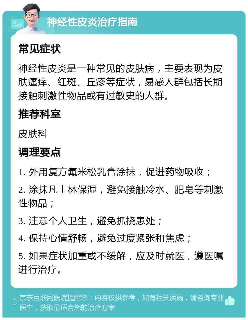 神经性皮炎治疗指南 常见症状 神经性皮炎是一种常见的皮肤病，主要表现为皮肤瘙痒、红斑、丘疹等症状，易感人群包括长期接触刺激性物品或有过敏史的人群。 推荐科室 皮肤科 调理要点 1. 外用复方氟米松乳膏涂抹，促进药物吸收； 2. 涂抹凡士林保湿，避免接触冷水、肥皂等刺激性物品； 3. 注意个人卫生，避免抓挠患处； 4. 保持心情舒畅，避免过度紧张和焦虑； 5. 如果症状加重或不缓解，应及时就医，遵医嘱进行治疗。