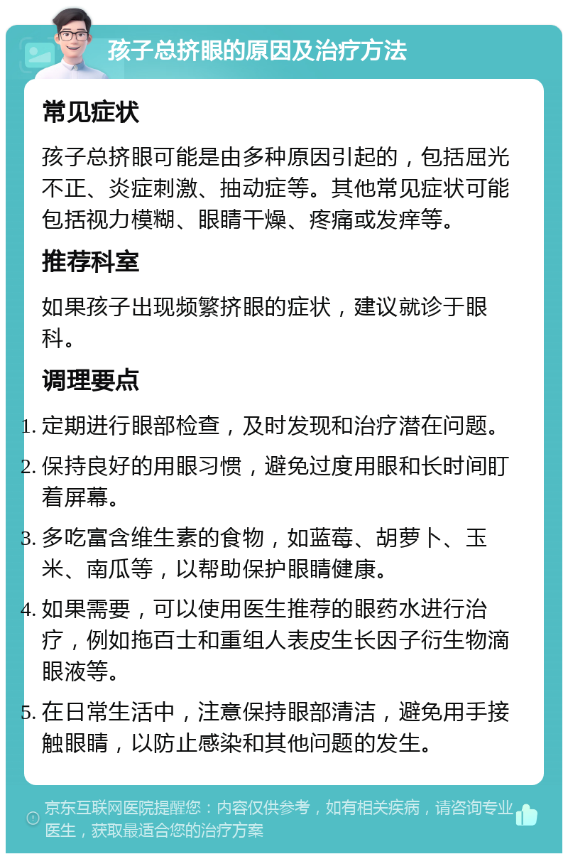 孩子总挤眼的原因及治疗方法 常见症状 孩子总挤眼可能是由多种原因引起的，包括屈光不正、炎症刺激、抽动症等。其他常见症状可能包括视力模糊、眼睛干燥、疼痛或发痒等。 推荐科室 如果孩子出现频繁挤眼的症状，建议就诊于眼科。 调理要点 定期进行眼部检查，及时发现和治疗潜在问题。 保持良好的用眼习惯，避免过度用眼和长时间盯着屏幕。 多吃富含维生素的食物，如蓝莓、胡萝卜、玉米、南瓜等，以帮助保护眼睛健康。 如果需要，可以使用医生推荐的眼药水进行治疗，例如拖百士和重组人表皮生长因子衍生物滴眼液等。 在日常生活中，注意保持眼部清洁，避免用手接触眼睛，以防止感染和其他问题的发生。