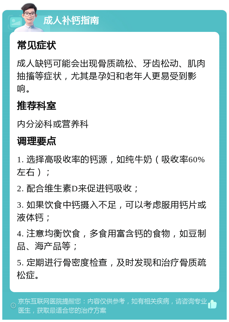 成人补钙指南 常见症状 成人缺钙可能会出现骨质疏松、牙齿松动、肌肉抽搐等症状，尤其是孕妇和老年人更易受到影响。 推荐科室 内分泌科或营养科 调理要点 1. 选择高吸收率的钙源，如纯牛奶（吸收率60%左右）； 2. 配合维生素D来促进钙吸收； 3. 如果饮食中钙摄入不足，可以考虑服用钙片或液体钙； 4. 注意均衡饮食，多食用富含钙的食物，如豆制品、海产品等； 5. 定期进行骨密度检查，及时发现和治疗骨质疏松症。