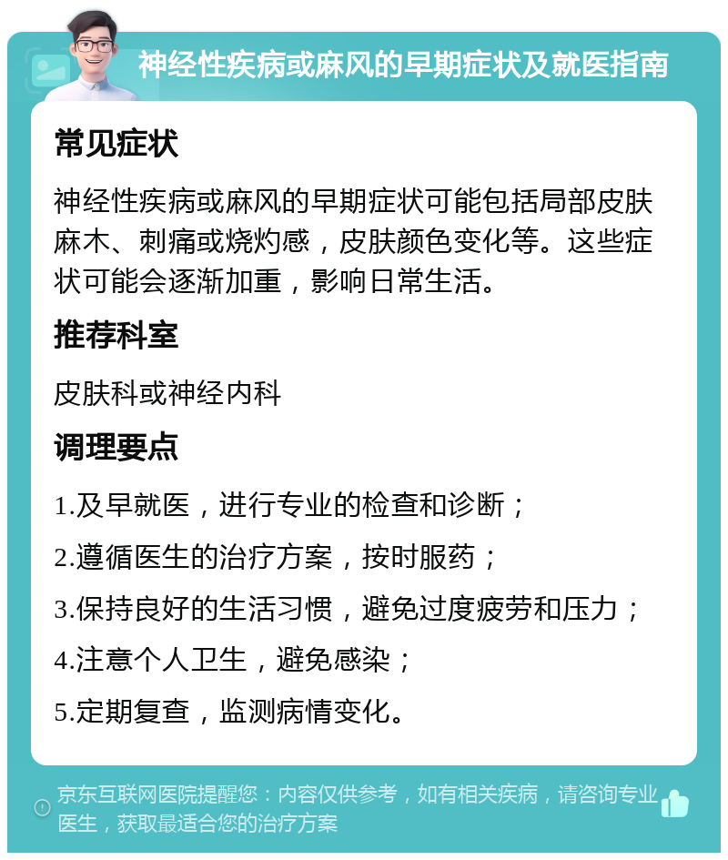 神经性疾病或麻风的早期症状及就医指南 常见症状 神经性疾病或麻风的早期症状可能包括局部皮肤麻木、刺痛或烧灼感，皮肤颜色变化等。这些症状可能会逐渐加重，影响日常生活。 推荐科室 皮肤科或神经内科 调理要点 1.及早就医，进行专业的检查和诊断； 2.遵循医生的治疗方案，按时服药； 3.保持良好的生活习惯，避免过度疲劳和压力； 4.注意个人卫生，避免感染； 5.定期复查，监测病情变化。