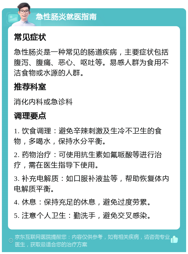 急性肠炎就医指南 常见症状 急性肠炎是一种常见的肠道疾病，主要症状包括腹泻、腹痛、恶心、呕吐等。易感人群为食用不洁食物或水源的人群。 推荐科室 消化内科或急诊科 调理要点 1. 饮食调理：避免辛辣刺激及生冷不卫生的食物，多喝水，保持水分平衡。 2. 药物治疗：可使用抗生素如氟哌酸等进行治疗，需在医生指导下使用。 3. 补充电解质：如口服补液盐等，帮助恢复体内电解质平衡。 4. 休息：保持充足的休息，避免过度劳累。 5. 注意个人卫生：勤洗手，避免交叉感染。