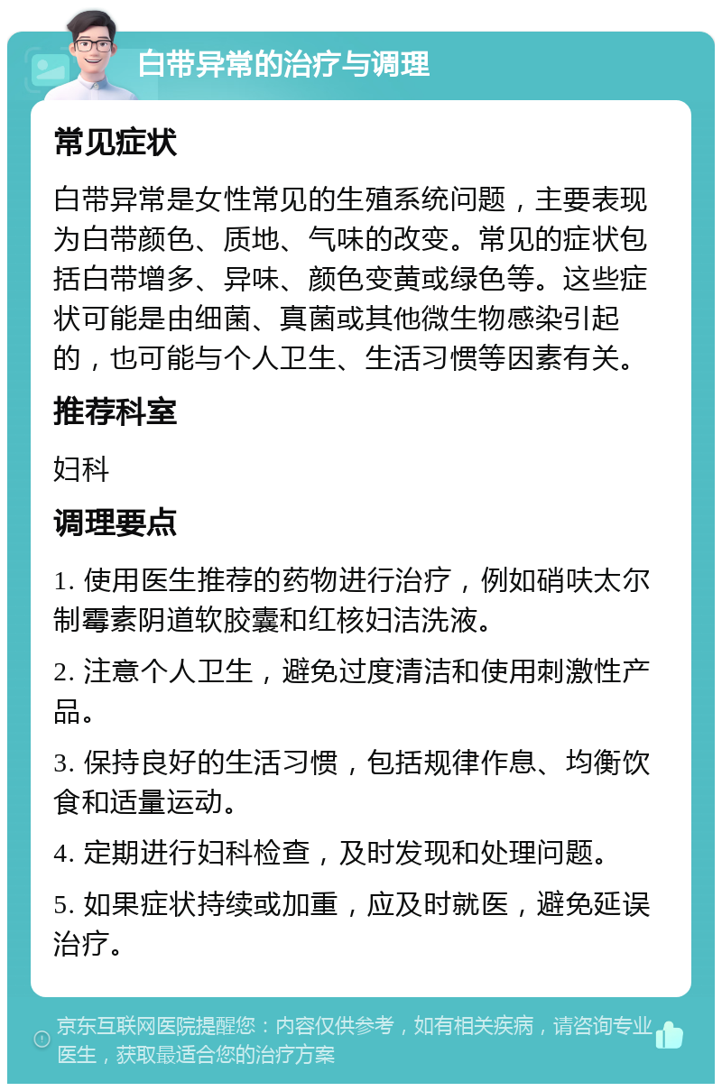 白带异常的治疗与调理 常见症状 白带异常是女性常见的生殖系统问题，主要表现为白带颜色、质地、气味的改变。常见的症状包括白带增多、异味、颜色变黄或绿色等。这些症状可能是由细菌、真菌或其他微生物感染引起的，也可能与个人卫生、生活习惯等因素有关。 推荐科室 妇科 调理要点 1. 使用医生推荐的药物进行治疗，例如硝呋太尔制霉素阴道软胶囊和红核妇洁洗液。 2. 注意个人卫生，避免过度清洁和使用刺激性产品。 3. 保持良好的生活习惯，包括规律作息、均衡饮食和适量运动。 4. 定期进行妇科检查，及时发现和处理问题。 5. 如果症状持续或加重，应及时就医，避免延误治疗。