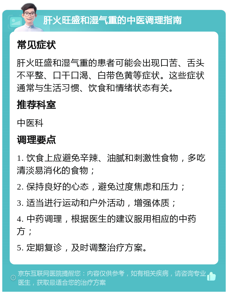 肝火旺盛和湿气重的中医调理指南 常见症状 肝火旺盛和湿气重的患者可能会出现口苦、舌头不平整、口干口渴、白带色黄等症状。这些症状通常与生活习惯、饮食和情绪状态有关。 推荐科室 中医科 调理要点 1. 饮食上应避免辛辣、油腻和刺激性食物，多吃清淡易消化的食物； 2. 保持良好的心态，避免过度焦虑和压力； 3. 适当进行运动和户外活动，增强体质； 4. 中药调理，根据医生的建议服用相应的中药方； 5. 定期复诊，及时调整治疗方案。