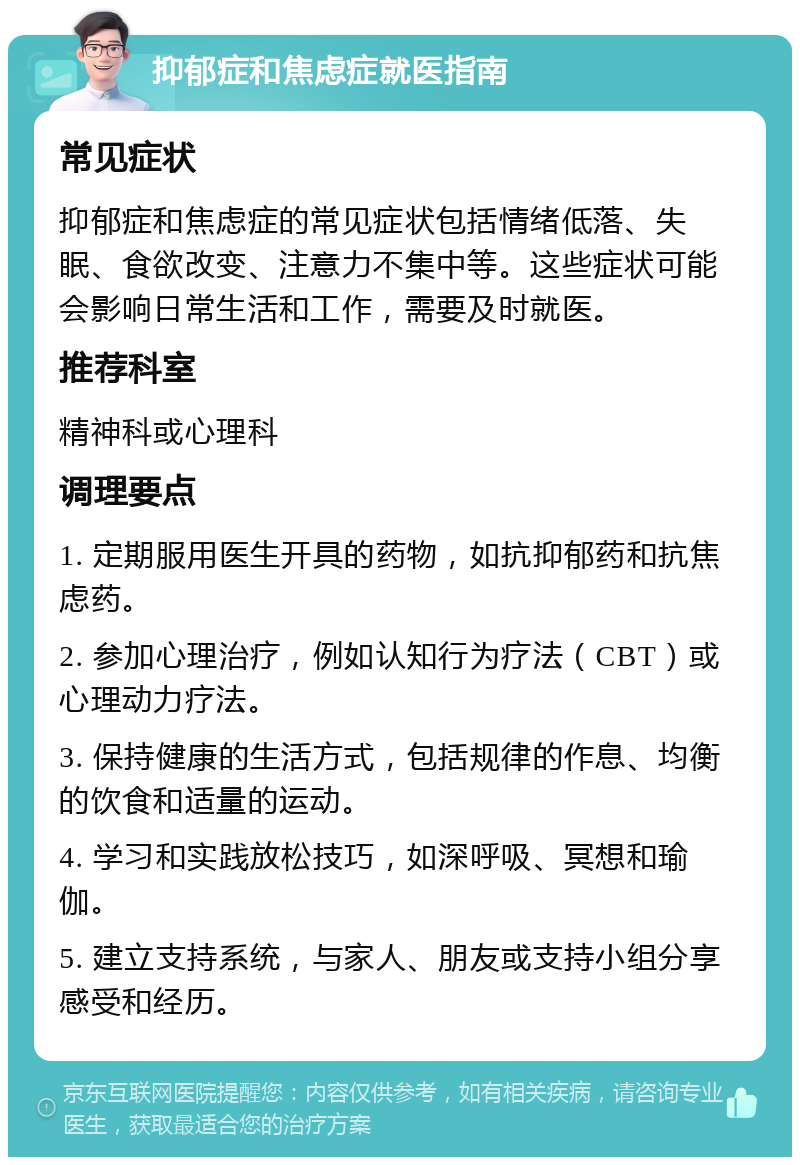 抑郁症和焦虑症就医指南 常见症状 抑郁症和焦虑症的常见症状包括情绪低落、失眠、食欲改变、注意力不集中等。这些症状可能会影响日常生活和工作，需要及时就医。 推荐科室 精神科或心理科 调理要点 1. 定期服用医生开具的药物，如抗抑郁药和抗焦虑药。 2. 参加心理治疗，例如认知行为疗法（CBT）或心理动力疗法。 3. 保持健康的生活方式，包括规律的作息、均衡的饮食和适量的运动。 4. 学习和实践放松技巧，如深呼吸、冥想和瑜伽。 5. 建立支持系统，与家人、朋友或支持小组分享感受和经历。