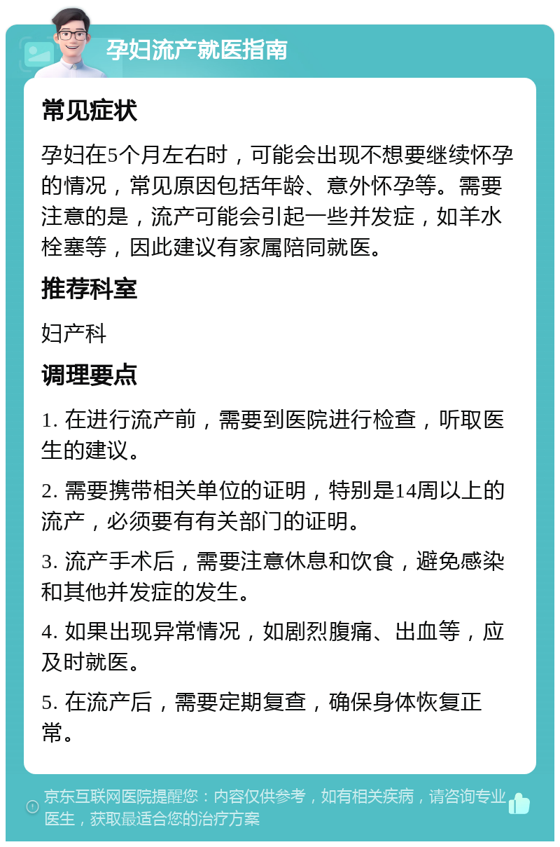 孕妇流产就医指南 常见症状 孕妇在5个月左右时，可能会出现不想要继续怀孕的情况，常见原因包括年龄、意外怀孕等。需要注意的是，流产可能会引起一些并发症，如羊水栓塞等，因此建议有家属陪同就医。 推荐科室 妇产科 调理要点 1. 在进行流产前，需要到医院进行检查，听取医生的建议。 2. 需要携带相关单位的证明，特别是14周以上的流产，必须要有有关部门的证明。 3. 流产手术后，需要注意休息和饮食，避免感染和其他并发症的发生。 4. 如果出现异常情况，如剧烈腹痛、出血等，应及时就医。 5. 在流产后，需要定期复查，确保身体恢复正常。