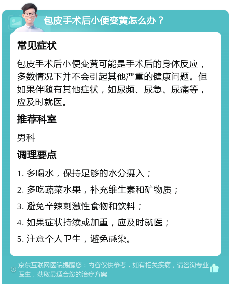 包皮手术后小便变黄怎么办？ 常见症状 包皮手术后小便变黄可能是手术后的身体反应，多数情况下并不会引起其他严重的健康问题。但如果伴随有其他症状，如尿频、尿急、尿痛等，应及时就医。 推荐科室 男科 调理要点 1. 多喝水，保持足够的水分摄入； 2. 多吃蔬菜水果，补充维生素和矿物质； 3. 避免辛辣刺激性食物和饮料； 4. 如果症状持续或加重，应及时就医； 5. 注意个人卫生，避免感染。