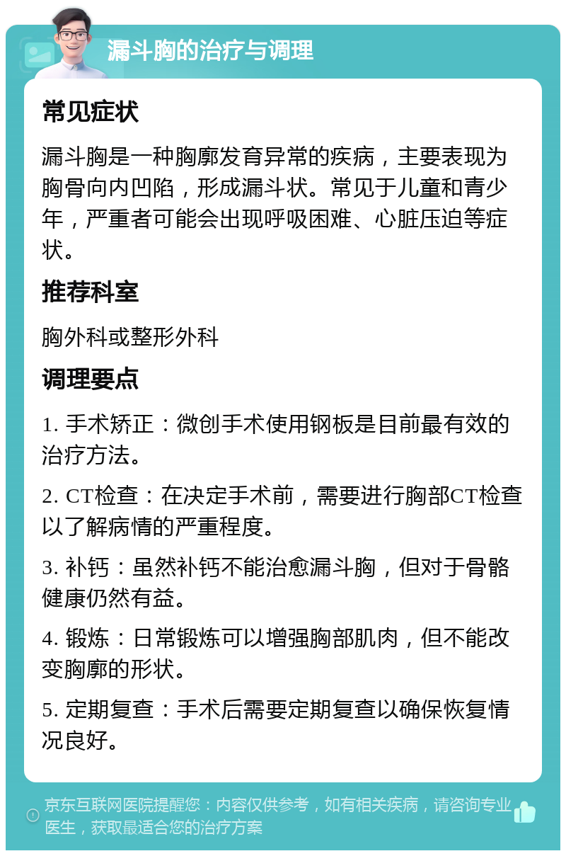 漏斗胸的治疗与调理 常见症状 漏斗胸是一种胸廓发育异常的疾病，主要表现为胸骨向内凹陷，形成漏斗状。常见于儿童和青少年，严重者可能会出现呼吸困难、心脏压迫等症状。 推荐科室 胸外科或整形外科 调理要点 1. 手术矫正：微创手术使用钢板是目前最有效的治疗方法。 2. CT检查：在决定手术前，需要进行胸部CT检查以了解病情的严重程度。 3. 补钙：虽然补钙不能治愈漏斗胸，但对于骨骼健康仍然有益。 4. 锻炼：日常锻炼可以增强胸部肌肉，但不能改变胸廓的形状。 5. 定期复查：手术后需要定期复查以确保恢复情况良好。