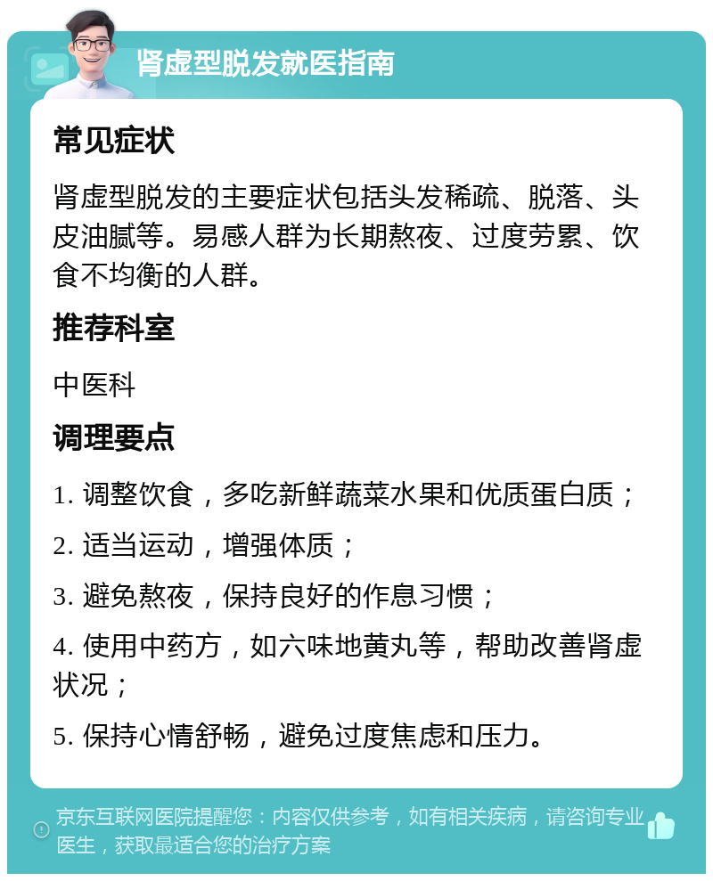 肾虚型脱发就医指南 常见症状 肾虚型脱发的主要症状包括头发稀疏、脱落、头皮油腻等。易感人群为长期熬夜、过度劳累、饮食不均衡的人群。 推荐科室 中医科 调理要点 1. 调整饮食，多吃新鲜蔬菜水果和优质蛋白质； 2. 适当运动，增强体质； 3. 避免熬夜，保持良好的作息习惯； 4. 使用中药方，如六味地黄丸等，帮助改善肾虚状况； 5. 保持心情舒畅，避免过度焦虑和压力。