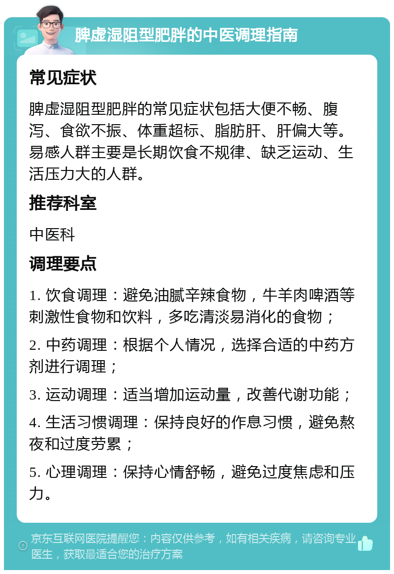 脾虚湿阻型肥胖的中医调理指南 常见症状 脾虚湿阻型肥胖的常见症状包括大便不畅、腹泻、食欲不振、体重超标、脂肪肝、肝偏大等。易感人群主要是长期饮食不规律、缺乏运动、生活压力大的人群。 推荐科室 中医科 调理要点 1. 饮食调理：避免油腻辛辣食物，牛羊肉啤酒等刺激性食物和饮料，多吃清淡易消化的食物； 2. 中药调理：根据个人情况，选择合适的中药方剂进行调理； 3. 运动调理：适当增加运动量，改善代谢功能； 4. 生活习惯调理：保持良好的作息习惯，避免熬夜和过度劳累； 5. 心理调理：保持心情舒畅，避免过度焦虑和压力。