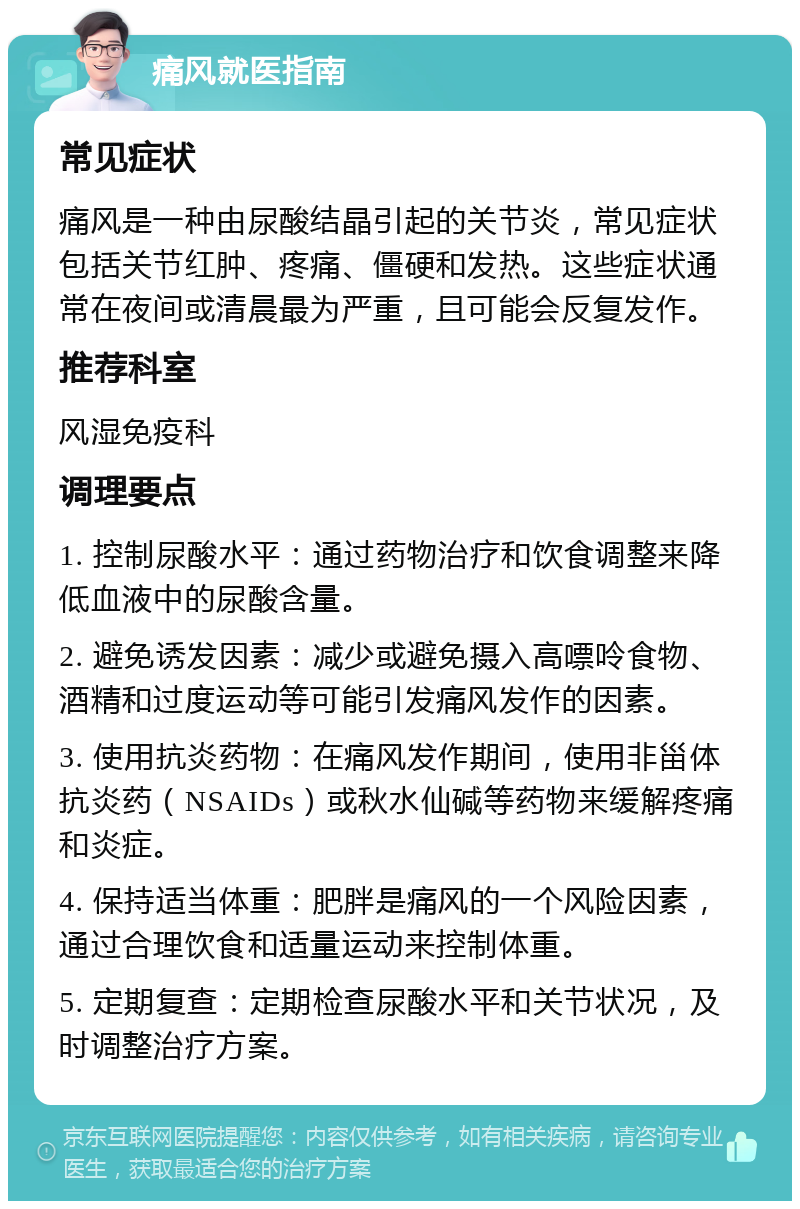 痛风就医指南 常见症状 痛风是一种由尿酸结晶引起的关节炎，常见症状包括关节红肿、疼痛、僵硬和发热。这些症状通常在夜间或清晨最为严重，且可能会反复发作。 推荐科室 风湿免疫科 调理要点 1. 控制尿酸水平：通过药物治疗和饮食调整来降低血液中的尿酸含量。 2. 避免诱发因素：减少或避免摄入高嘌呤食物、酒精和过度运动等可能引发痛风发作的因素。 3. 使用抗炎药物：在痛风发作期间，使用非甾体抗炎药（NSAIDs）或秋水仙碱等药物来缓解疼痛和炎症。 4. 保持适当体重：肥胖是痛风的一个风险因素，通过合理饮食和适量运动来控制体重。 5. 定期复查：定期检查尿酸水平和关节状况，及时调整治疗方案。