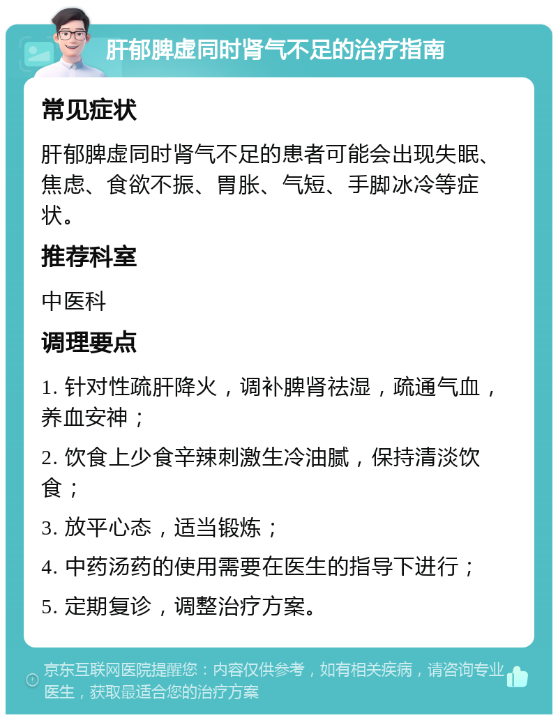 肝郁脾虚同时肾气不足的治疗指南 常见症状 肝郁脾虚同时肾气不足的患者可能会出现失眠、焦虑、食欲不振、胃胀、气短、手脚冰冷等症状。 推荐科室 中医科 调理要点 1. 针对性疏肝降火，调补脾肾祛湿，疏通气血，养血安神； 2. 饮食上少食辛辣刺激生冷油腻，保持清淡饮食； 3. 放平心态，适当锻炼； 4. 中药汤药的使用需要在医生的指导下进行； 5. 定期复诊，调整治疗方案。