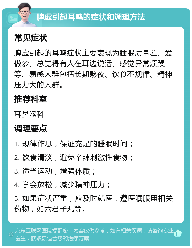 脾虚引起耳鸣的症状和调理方法 常见症状 脾虚引起的耳鸣症状主要表现为睡眠质量差、爱做梦、总觉得有人在耳边说话、感觉异常烦躁等。易感人群包括长期熬夜、饮食不规律、精神压力大的人群。 推荐科室 耳鼻喉科 调理要点 1. 规律作息，保证充足的睡眠时间； 2. 饮食清淡，避免辛辣刺激性食物； 3. 适当运动，增强体质； 4. 学会放松，减少精神压力； 5. 如果症状严重，应及时就医，遵医嘱服用相关药物，如六君子丸等。