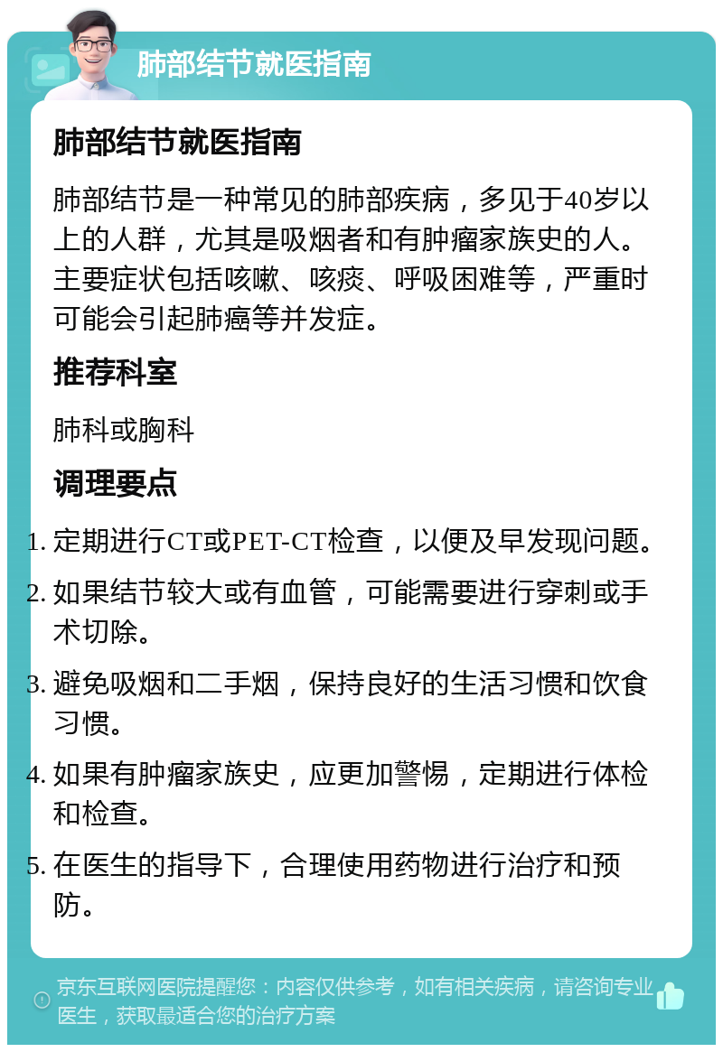 肺部结节就医指南 肺部结节就医指南 肺部结节是一种常见的肺部疾病，多见于40岁以上的人群，尤其是吸烟者和有肿瘤家族史的人。主要症状包括咳嗽、咳痰、呼吸困难等，严重时可能会引起肺癌等并发症。 推荐科室 肺科或胸科 调理要点 定期进行CT或PET-CT检查，以便及早发现问题。 如果结节较大或有血管，可能需要进行穿刺或手术切除。 避免吸烟和二手烟，保持良好的生活习惯和饮食习惯。 如果有肿瘤家族史，应更加警惕，定期进行体检和检查。 在医生的指导下，合理使用药物进行治疗和预防。