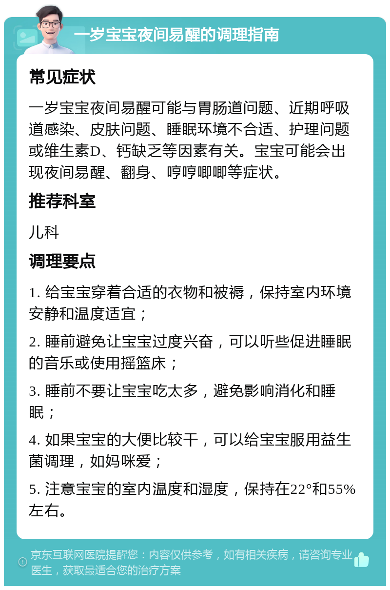 一岁宝宝夜间易醒的调理指南 常见症状 一岁宝宝夜间易醒可能与胃肠道问题、近期呼吸道感染、皮肤问题、睡眠环境不合适、护理问题或维生素D、钙缺乏等因素有关。宝宝可能会出现夜间易醒、翻身、哼哼唧唧等症状。 推荐科室 儿科 调理要点 1. 给宝宝穿着合适的衣物和被褥，保持室内环境安静和温度适宜； 2. 睡前避免让宝宝过度兴奋，可以听些促进睡眠的音乐或使用摇篮床； 3. 睡前不要让宝宝吃太多，避免影响消化和睡眠； 4. 如果宝宝的大便比较干，可以给宝宝服用益生菌调理，如妈咪爱； 5. 注意宝宝的室内温度和湿度，保持在22°和55%左右。