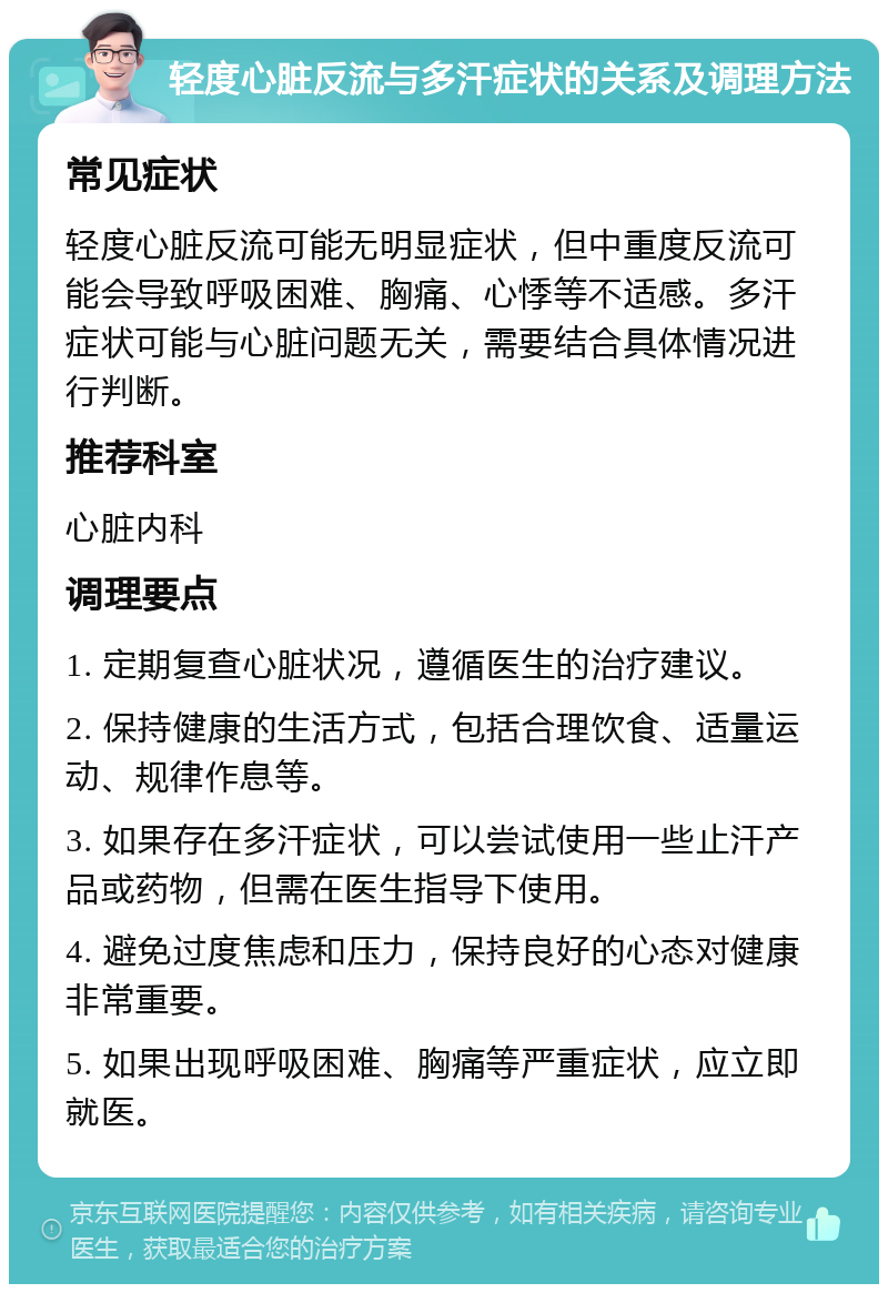 轻度心脏反流与多汗症状的关系及调理方法 常见症状 轻度心脏反流可能无明显症状，但中重度反流可能会导致呼吸困难、胸痛、心悸等不适感。多汗症状可能与心脏问题无关，需要结合具体情况进行判断。 推荐科室 心脏内科 调理要点 1. 定期复查心脏状况，遵循医生的治疗建议。 2. 保持健康的生活方式，包括合理饮食、适量运动、规律作息等。 3. 如果存在多汗症状，可以尝试使用一些止汗产品或药物，但需在医生指导下使用。 4. 避免过度焦虑和压力，保持良好的心态对健康非常重要。 5. 如果出现呼吸困难、胸痛等严重症状，应立即就医。