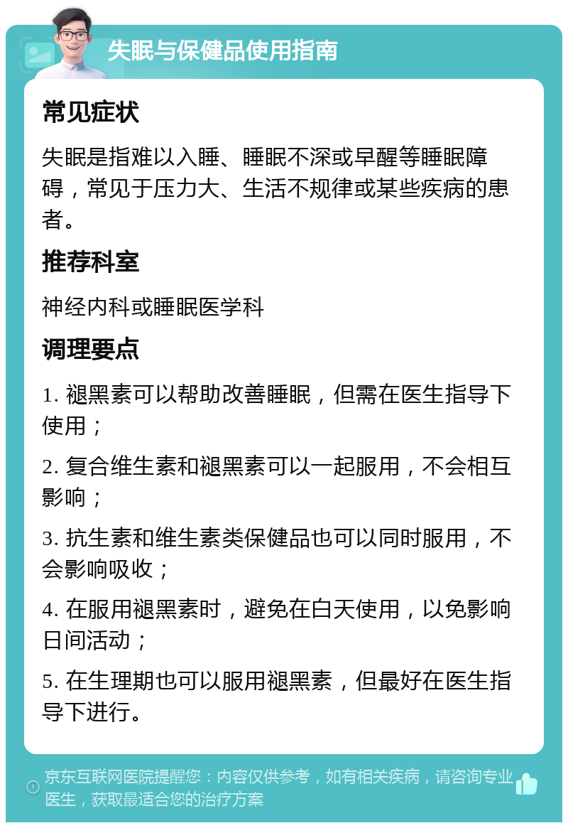 失眠与保健品使用指南 常见症状 失眠是指难以入睡、睡眠不深或早醒等睡眠障碍，常见于压力大、生活不规律或某些疾病的患者。 推荐科室 神经内科或睡眠医学科 调理要点 1. 褪黑素可以帮助改善睡眠，但需在医生指导下使用； 2. 复合维生素和褪黑素可以一起服用，不会相互影响； 3. 抗生素和维生素类保健品也可以同时服用，不会影响吸收； 4. 在服用褪黑素时，避免在白天使用，以免影响日间活动； 5. 在生理期也可以服用褪黑素，但最好在医生指导下进行。