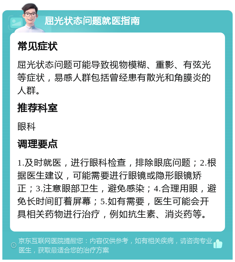 屈光状态问题就医指南 常见症状 屈光状态问题可能导致视物模糊、重影、有弦光等症状，易感人群包括曾经患有散光和角膜炎的人群。 推荐科室 眼科 调理要点 1.及时就医，进行眼科检查，排除眼底问题；2.根据医生建议，可能需要进行眼镜或隐形眼镜矫正；3.注意眼部卫生，避免感染；4.合理用眼，避免长时间盯着屏幕；5.如有需要，医生可能会开具相关药物进行治疗，例如抗生素、消炎药等。